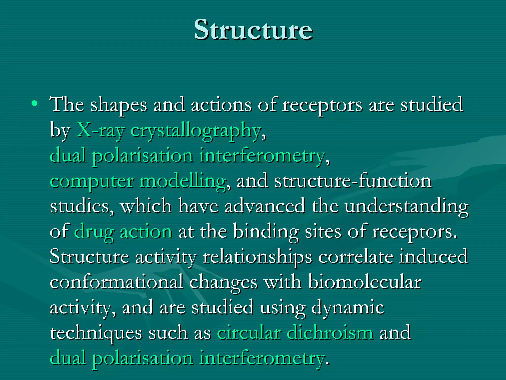 Structure The shapes and actions of receptors are studied by  X-ray crystallography ,  dual polarisation interferometry ,  computer modelling , and structure-function studies, which have advanced the understanding of  drug action  at the binding sites of receptors. Structure activity relationships correlate induced conformational changes with biomolecular activity, and are studied using dynamic techniques such as  circular dichroism  and  dual polarisation interferometry . 