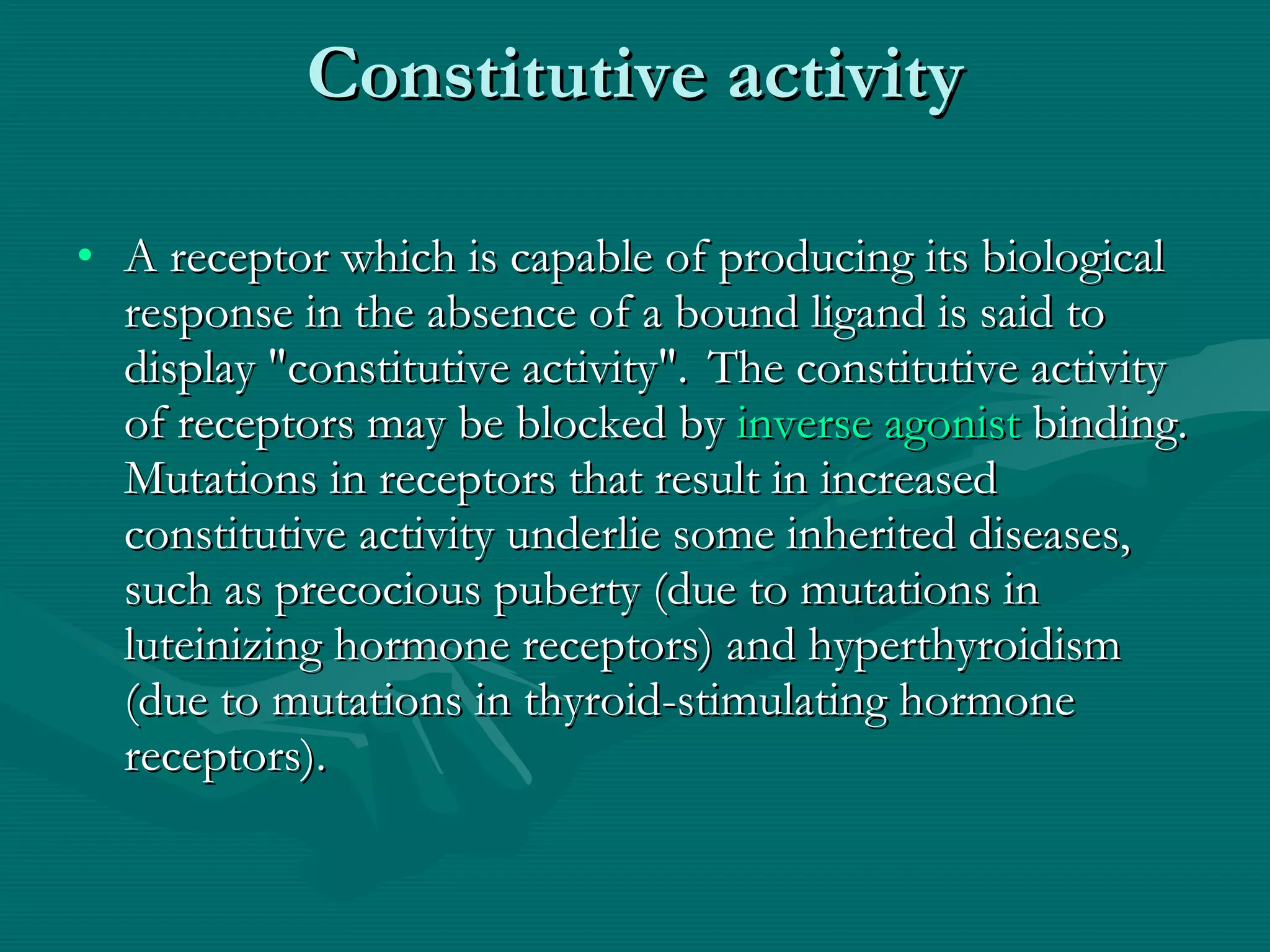 Constitutive activity A receptor which is capable of producing its biological response in the absence of a bound ligand is said to display &quot;constitutive activity&quot;.    The constitutive activity of receptors may be blocked by  inverse agonist  binding. Mutations in receptors that result in increased constitutive activity underlie some inherited diseases, such as precocious puberty (due to mutations in luteinizing hormone receptors) and hyperthyroidism (due to mutations in thyroid-stimulating hormone receptors).  
