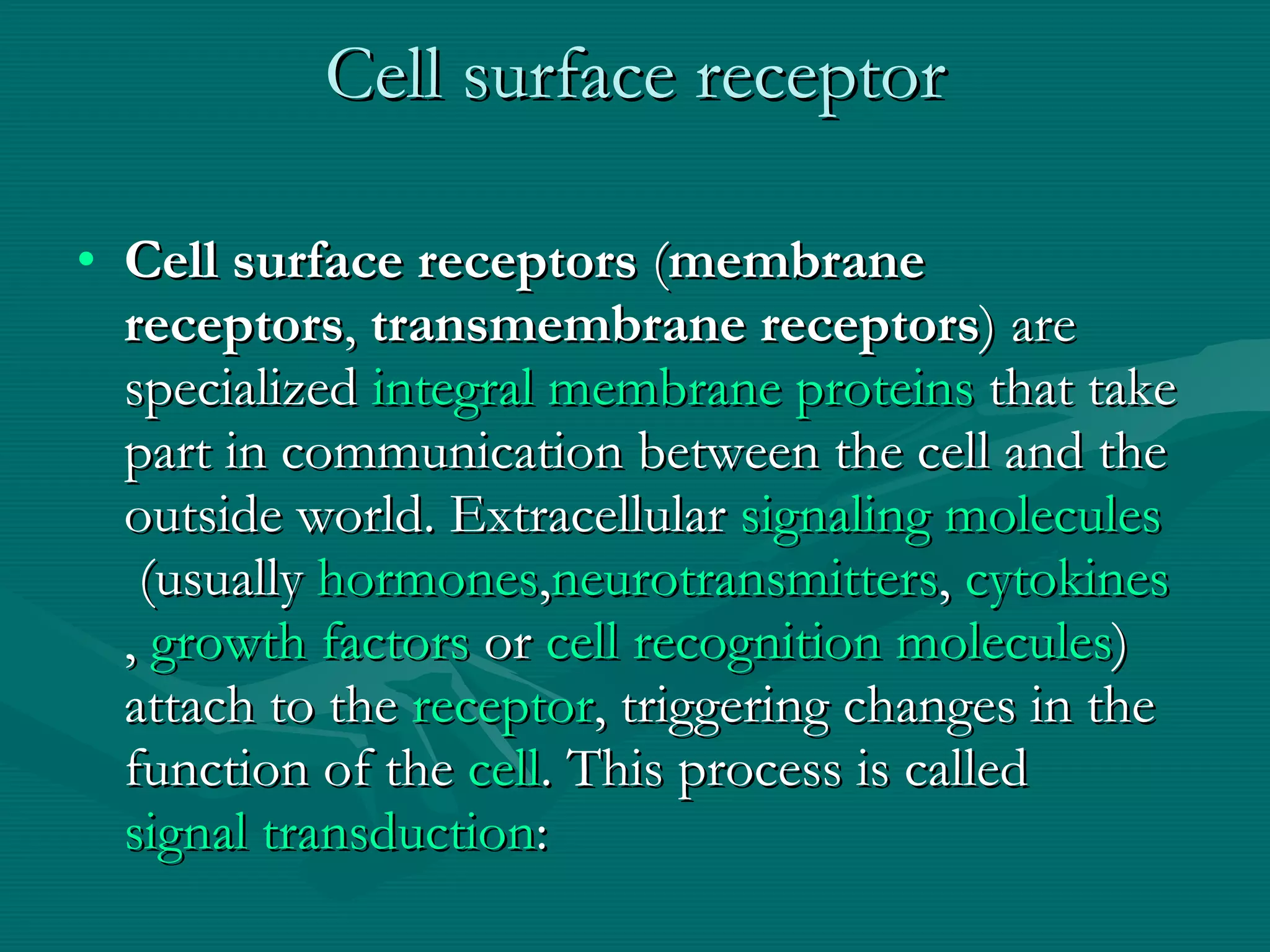 Cell surface receptor Cell surface receptors  ( membrane receptors ,  transmembrane receptors ) are specialized  integral membrane proteins  that take part in communication between the cell and the outside world. Extracellular  signaling molecules  (usually  hormones , neurotransmitters ,  cytokines ,  growth factors  or  cell recognition molecules ) attach to the  receptor , triggering changes in the function of the  cell . This process is called  signal transduction :  