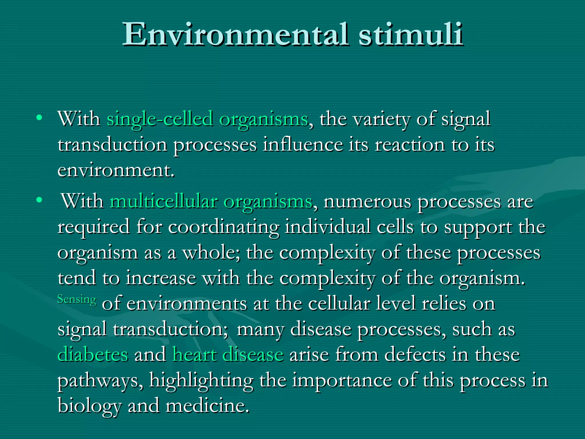 Environmental stimuli With  single-celled organisms , the variety of signal transduction processes influence its reaction to its environment. With  multicellular organisms , numerous processes are required for coordinating individual cells to support the organism as a whole; the complexity of these processes tend to increase with the complexity of the organism.   Sensing  of environments at the cellular level relies on signal transduction;    many disease processes, such as  diabetes  and  heart disease  arise from defects in these pathways, highlighting the importance of this process in biology and medicine. 