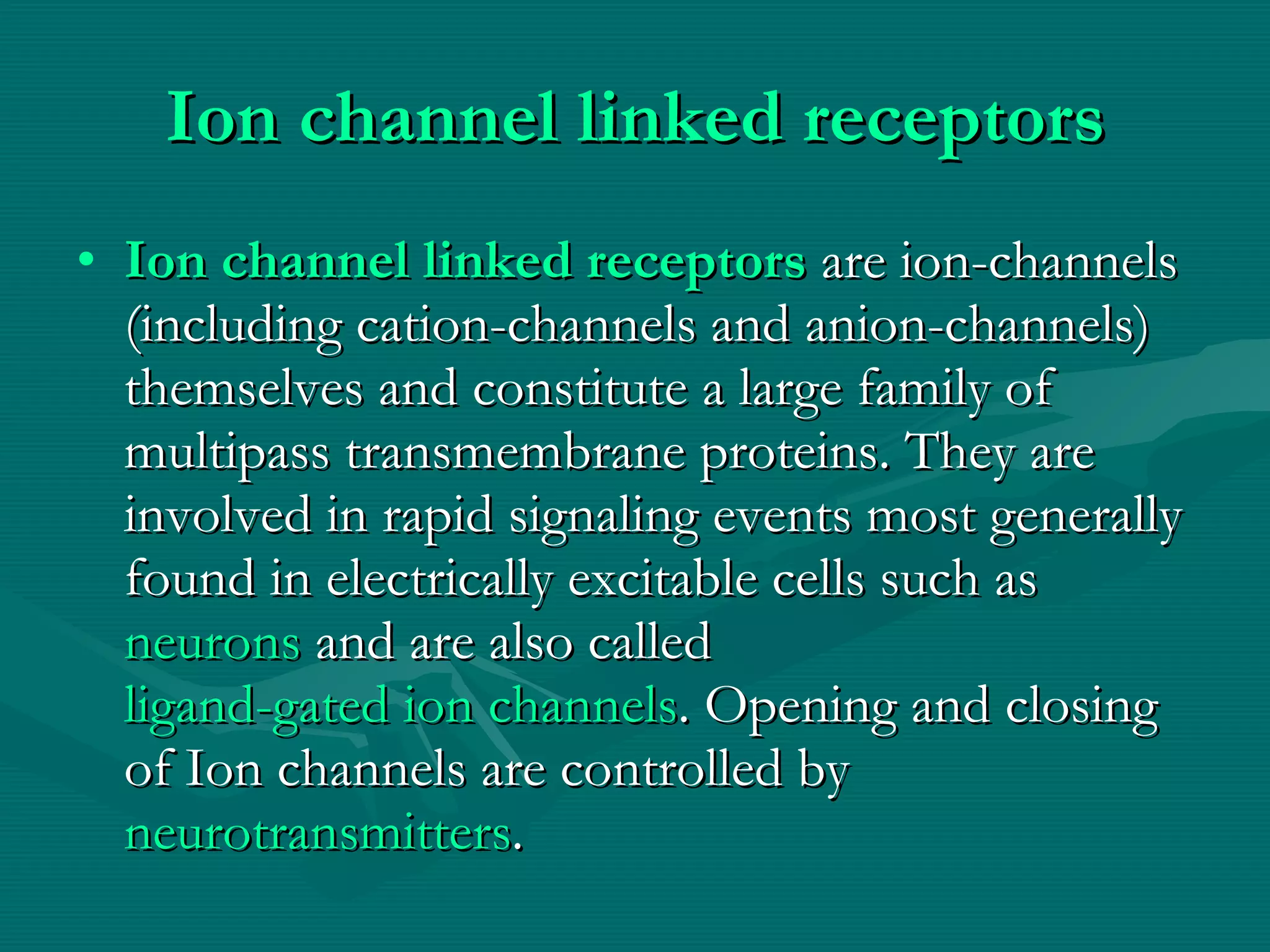 Ion channel linked receptors Ion channel linked receptors  are ion-channels (including cation-channels and anion-channels) themselves and constitute a large family of multipass transmembrane proteins. They are involved in rapid signaling events most generally found in electrically excitable cells such as  neurons  and are also called  ligand-gated ion channels . Opening and closing of Ion channels are controlled by  neurotransmitters . 