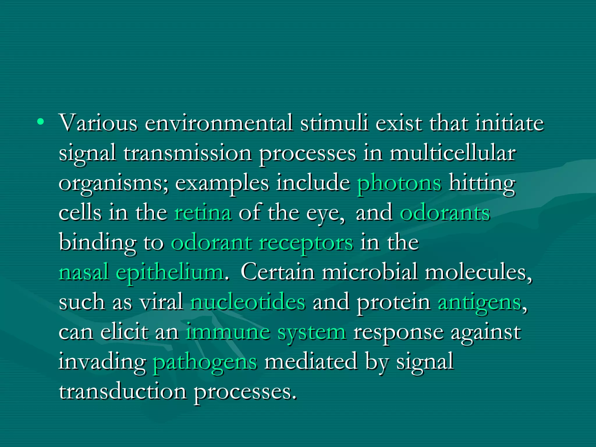 Various environmental stimuli exist that initiate signal transmission processes in multicellular organisms; examples include  photons  hitting cells in the  retina  of the eye,    and  odorants binding to  odorant receptors  in the  nasal epithelium .    Certain microbial molecules, such as viral  nucleotides  and protein  antigens , can elicit an  immune system  response against invading  pathogens  mediated by signal transduction processes. 