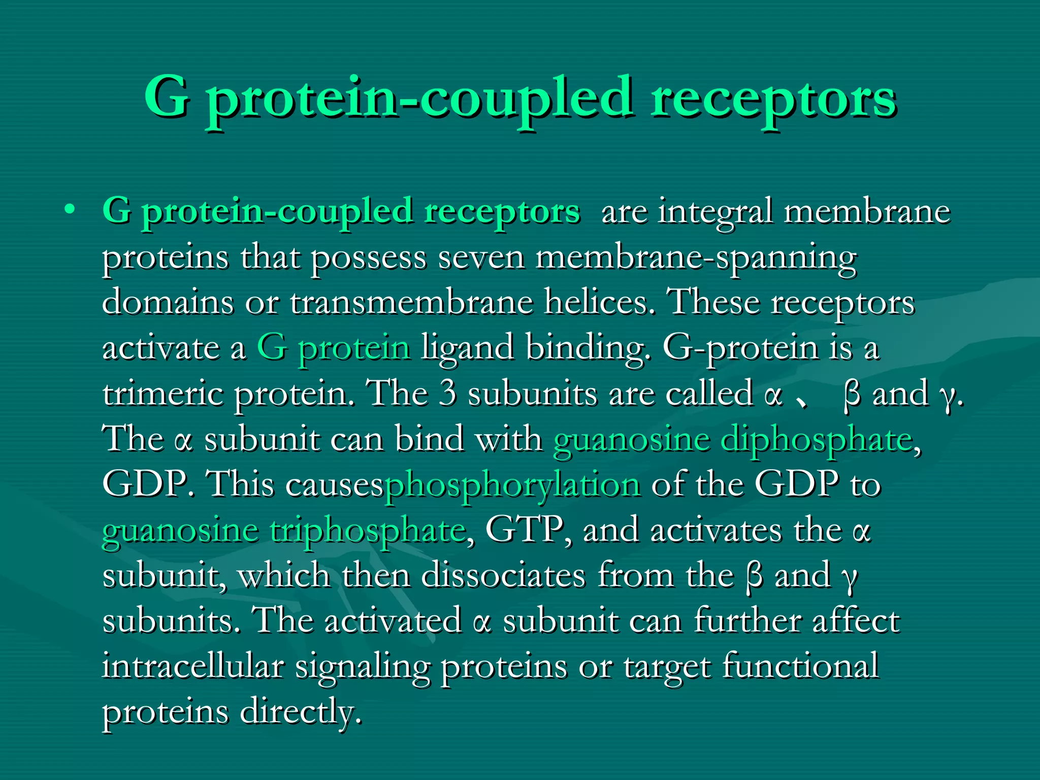 G protein-coupled receptors G protein-coupled receptors   are integral membrane proteins that possess seven membrane-spanning domains or transmembrane helices. These receptors activate a  G protein  ligand binding. G-protein is a trimeric protein. The 3 subunits are called  α 、 β  and  γ.  The  α  subunit can bind with  guanosine diphosphate , GDP. This causes phosphorylation  of the GDP to  guanosine triphosphate , GTP, and activates the  α  subunit, which then dissociates from the  β  and  γ  subunits. The activated  α  subunit can further affect intracellular signaling proteins or target functional proteins directly. 