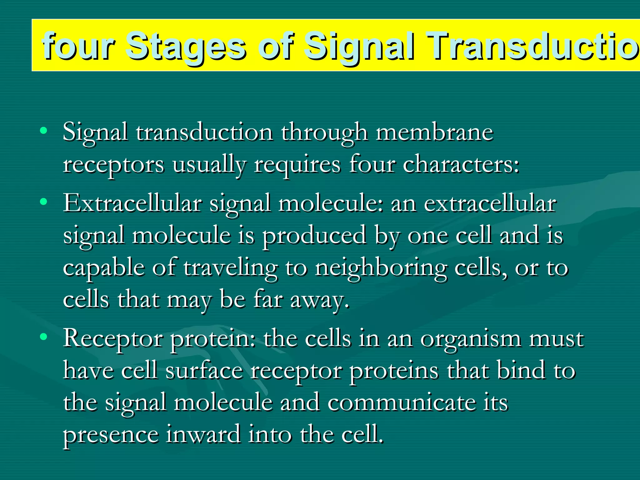Signal transduction through membrane receptors usually requires four characters: Extracellular signal molecule: an extracellular signal molecule is produced by one cell and is capable of traveling to neighboring cells, or to cells that may be far away. Receptor protein: the cells in an organism must have cell surface receptor proteins that bind to the signal molecule and communicate its presence inward into the cell. four Stages of Signal Transduction 