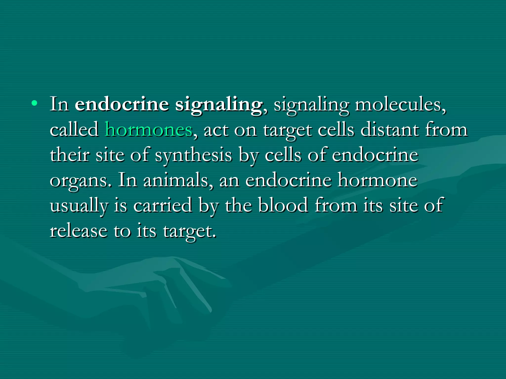 In  endocrine signaling , signaling molecules, called  hormones , act on target cells distant from their site of synthesis by cells of endocrine organs. In animals, an endocrine hormone usually is carried by the blood from its site of release to its target. 