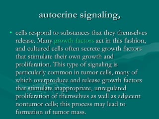 autocrine signaling , cells respond to substances that they themselves release. Many  growth factors  act in this fashion, and cultured cells often secrete growth factors that stimulate their own growth and proliferation. This type of signaling is particularly common in tumor cells, many of which overproduce and release growth factors that stimulate inappropriate, unregulated proliferation of themselves as well as adjacent nontumor cells; this process may lead to formation of tumor mass. 