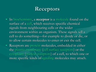 Receptors  In  biochemistry , a  receptor  is a  molecule  found on the surface of a  cell , which receives specific chemical signals from neighbouring cells or the wider environment within an organism. These signals tell a cell to do something—for example to divide or die, or to allow certain molecules to enter or exit the cell. Receptors are  protein  molecules, embedded in either the  plasma membrane  ( cell surface receptors ) or the  cytoplasm  ( nuclear receptors ) of a cell, to which one or more specific kinds of signaling  molecules may attach.  