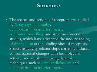 Structure The shapes and actions of receptors are studied by  X-ray crystallography ,  dual polarisation interferometry ,  computer modelling , and structure-function studies, which have advanced the understanding of  drug action  at the binding sites of receptors. Structure activity relationships correlate induced conformational changes with biomolecular activity, and are studied using dynamic techniques such as  circular dichroism  and  dual polarisation interferometry . 