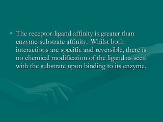 The receptor-ligand affinity is greater than enzyme-substrate affinity.    Whilst both interactions are specific and reversible, there is no chemical modification of the ligand as seen with the substrate upon binding to its enzyme. 