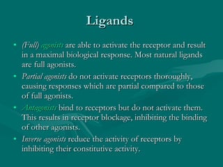 Ligands  (Full)  agonists  are able to activate the receptor and result in a maximal biological response. Most natural ligands are full agonists. Partial agonists  do not activate receptors thoroughly, causing responses which are partial compared to those of full agonists. Antagonists  bind to receptors but do not activate them. This results in receptor blockage, inhibiting the binding of other agonists. Inverse agonists  reduce the activity of receptors by inhibiting their constitutive activity. 