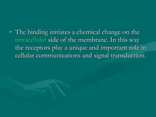 The binding initiates a chemical change on the  intracellular  side of the membrane. In this way the receptors play a unique and important role in cellular communications and signal transduction. 