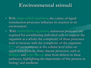 Environmental stimuli With  single-celled organisms , the variety of signal transduction processes influence its reaction to its environment. With  multicellular organisms , numerous processes are required for coordinating individual cells to support the organism as a whole; the complexity of these processes tend to increase with the complexity of the organism.   Sensing  of environments at the cellular level relies on signal transduction;    many disease processes, such as  diabetes  and  heart disease  arise from defects in these pathways, highlighting the importance of this process in biology and medicine. 