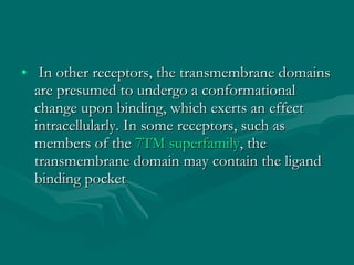   In other receptors, the transmembrane domains are presumed to undergo a conformational change upon binding, which exerts an effect intracellularly. In some receptors, such as members of the  7TM superfamily , the transmembrane domain may contain the ligand binding pocket 
