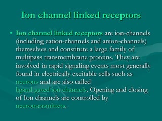 Ion channel linked receptors Ion channel linked receptors  are ion-channels (including cation-channels and anion-channels) themselves and constitute a large family of multipass transmembrane proteins. They are involved in rapid signaling events most generally found in electrically excitable cells such as  neurons  and are also called  ligand-gated ion channels . Opening and closing of Ion channels are controlled by  neurotransmitters . 