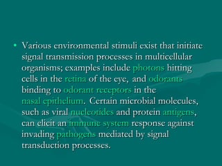 Various environmental stimuli exist that initiate signal transmission processes in multicellular organisms; examples include  photons  hitting cells in the  retina  of the eye,    and  odorants binding to  odorant receptors  in the  nasal epithelium .    Certain microbial molecules, such as viral  nucleotides  and protein  antigens , can elicit an  immune system  response against invading  pathogens  mediated by signal transduction processes. 
