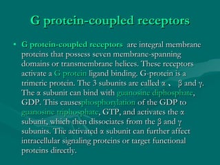 G protein-coupled receptors G protein-coupled receptors   are integral membrane proteins that possess seven membrane-spanning domains or transmembrane helices. These receptors activate a  G protein  ligand binding. G-protein is a trimeric protein. The 3 subunits are called  α 、 β  and  γ.  The  α  subunit can bind with  guanosine diphosphate , GDP. This causes phosphorylation  of the GDP to  guanosine triphosphate , GTP, and activates the  α  subunit, which then dissociates from the  β  and  γ  subunits. The activated  α  subunit can further affect intracellular signaling proteins or target functional proteins directly. 
