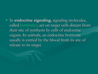 In  endocrine signaling , signaling molecules, called  hormones , act on target cells distant from their site of synthesis by cells of endocrine organs. In animals, an endocrine hormone usually is carried by the blood from its site of release to its target. 