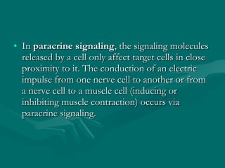 In  paracrine signaling , the signaling molecules released by a cell only affect target cells in close proximity to it. The conduction of an electric impulse from one nerve cell to another or from a nerve cell to a muscle cell (inducing or inhibiting muscle contraction) occurs via paracrine signaling.  