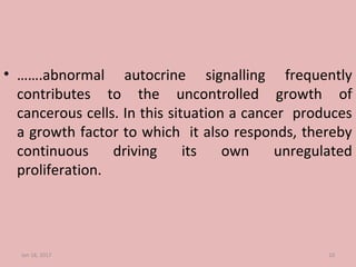 • …….abnormal autocrine signalling frequently
contributes to the uncontrolled growth of
cancerous cells. In this situation a cancer produces
a growth factor to which it also responds, thereby
continuous driving its own unregulated
proliferation.
Jan 18, 2017 10
 