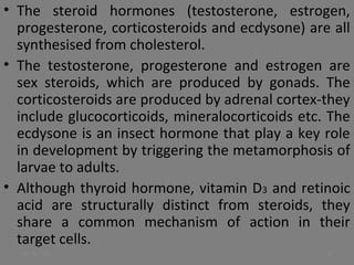 • The steroid hormones (testosterone, estrogen,
progesterone, corticosteroids and ecdysone) are all
synthesised from cholesterol.
• The testosterone, progesterone and estrogen are
sex steroids, which are produced by gonads. The
corticosteroids are produced by adrenal cortex-they
include glucocorticoids, mineralocorticoids etc. The
ecdysone is an insect hormone that play a key role
in development by triggering the metamorphosis of
larvae to adults.
• Although thyroid hormone, vitamin D3 and retinoic
acid are structurally distinct from steroids, they
share a common mechanism of action in their
target cells.
Jan 18, 2017 13
 