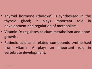 • Thyroid hormone (thyroxin) is synthesised in the
thyroid gland; it plays important role in
development and regulation of metabolism.
• Vitamin D3 regulates calcium metabolism and bone
growth .
• Retinoic acid and related compounds synthesised
from vitamin A plays an important role in
vertebrate development.
Jan 18, 2017 14
 