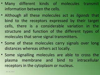 • Many different kinds of molecules transmit
information between the cells.
• Although all these molecules act as ligands that
bind to the receptors expressed by their target
cells, there is a considerable variation in the
structure and function of the different types of
molecules that serve signal transmitters.
• Some of these molecules carry signals over long
distances whereas others act locally.
• Some signalling molecules are able to cross the
plasma membrane and bind to intracellular
receptors in the cytoplasm or nucleus.
Jan 18, 2017 4
 