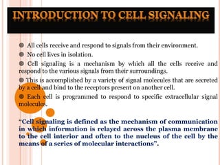  All cells receive and respond to signals from their environment.
 No cell lives in isolation.
 Cell signaling is a mechanism by which all the cells receive and
respond to the various signals from their surroundings.
 This is accomplished by a variety of signal molecules that are secreted
by a cell and bind to the receptors present on another cell.
 Each cell is programmed to respond to specific extracellular signal
molecules.
“Cell signaling is defined as the mechanism of communication
in which information is relayed across the plasma membrane
to the cell interior and often to the nucleus of the cell by the
means of a series of molecular interactions”.
 
