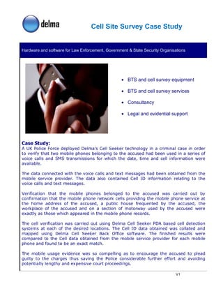 Cell Site Survey Case Study


Hardware and software for Law Enforcement, Government & State Security Organisations




                                                   • BTS and cell survey equipment

                                                   • BTS and cell survey services

                                                   • Consultancy

                                                   • Legal and evidential support




Case Study:
A UK Police Force deployed Delma’s Cell Seeker technology in a criminal case in order
to verify that two mobile phones belonging to the accused had been used in a series of
voice calls and SMS transmissions for which the date, time and cell information were
available.

The data connected with the voice calls and text messages had been obtained from the
mobile service provider. The data also contained Cell ID information relating to the
voice calls and text messages.

Verification that the mobile phones belonged to the accused was carried out by
confirmation that the mobile phone network cells providing the mobile phone service at
the home address of the accused, a public house frequented by the accused, the
workplace of the accused and on a section of motorway used by the accused were
exactly as those which appeared in the mobile phone records.

The cell verification was carried out using   Delma Cell Seeker PDA based cell detection
systems at each of the desired locations.     The Cell ID data obtained was collated and
mapped using Delma Cell Seeker Back           Office software. The finished results were
compared to the Cell data obtained from       the mobile service provider for each mobile
phone and found to be an exact match.

The mobile usage evidence was so compelling as to encourage the accused to plead
guilty to the charges thus saving the Police considerable further effort and avoiding
potentially lengthy and expensive court proceedings.

                                                                               V1
 
