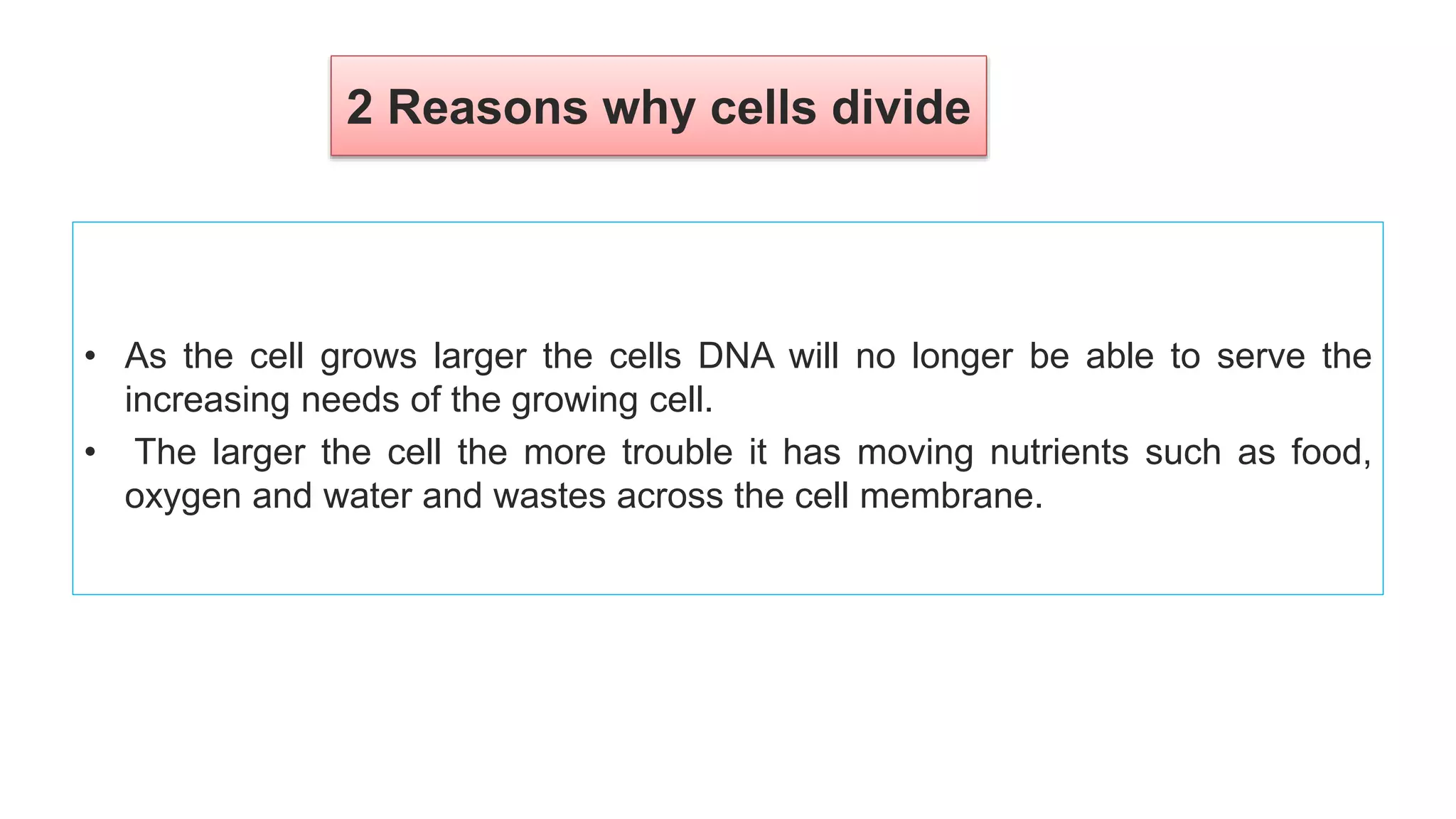 2 Reasons why cells divide
• As the cell grows larger the cells DNA will no longer be able to serve the
increasing needs of the growing cell.
• The larger the cell the more trouble it has moving nutrients such as food,
oxygen and water and wastes across the cell membrane.
 