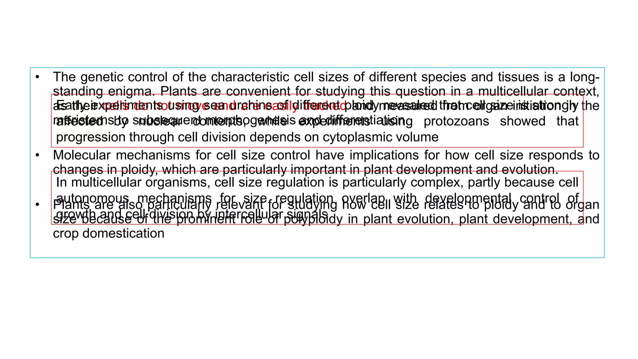 • The genetic control of the characteristic cell sizes of different species and tissues is a long-
standing enigma. Plants are convenient for studying this question in a multicellular context,
as their cells do not move and are easily tracked and measured from organ initiation in the
meristems to subsequent morphogenesis and differentiation.
• Molecular mechanisms for cell size control have implications for how cell size responds to
changes in ploidy, which are particularly important in plant development and evolution.
• Plants are also particularly relevant for studying how cell size relates to ploidy and to organ
size because of the prominent role of polyploidy in plant evolution, plant development, and
crop domestication
Early experiments using sea urchins of different ploidy revealed that cell size is strongly
affected by nuclear contents, while experiments using protozoans showed that
progression through cell division depends on cytoplasmic volume
In multicellular organisms, cell size regulation is particularly complex, partly because cell
autonomous mechanisms for size regulation overlap with developmental control of
growth and cell division by intercellular signals
 