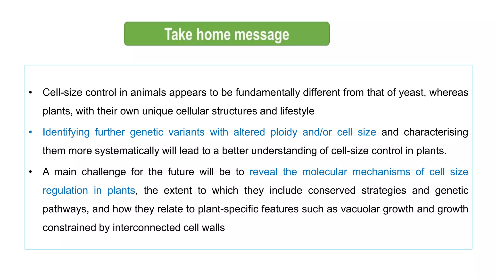 • Cell-size control in animals appears to be fundamentally different from that of yeast, whereas
plants, with their own unique cellular structures and lifestyle
• Identifying further genetic variants with altered ploidy and/or cell size and characterising
them more systematically will lead to a better understanding of cell-size control in plants.
• A main challenge for the future will be to reveal the molecular mechanisms of cell size
regulation in plants, the extent to which they include conserved strategies and genetic
pathways, and how they relate to plant-specific features such as vacuolar growth and growth
constrained by interconnected cell walls
 