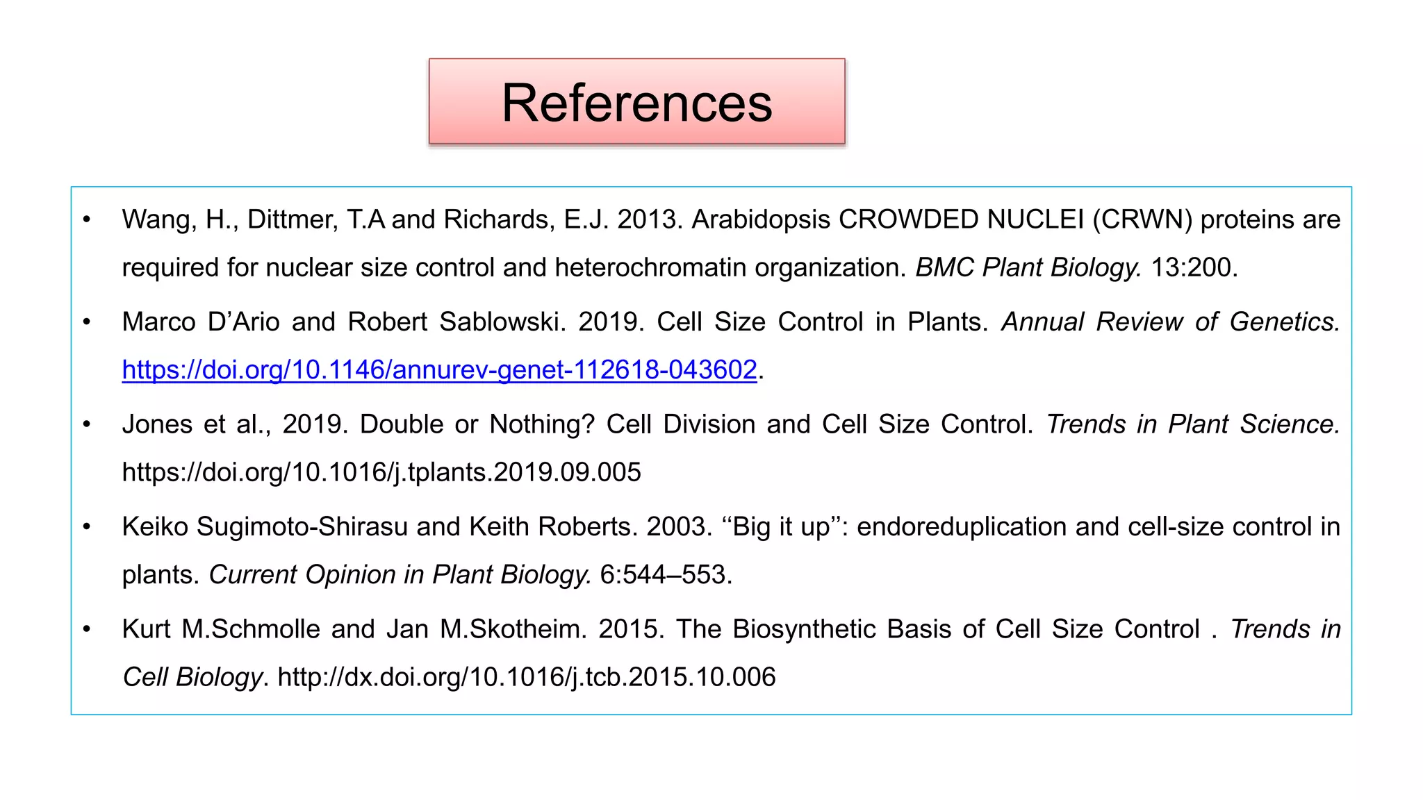 References
• Wang, H., Dittmer, T.A and Richards, E.J. 2013. Arabidopsis CROWDED NUCLEI (CRWN) proteins are
required for nuclear size control and heterochromatin organization. BMC Plant Biology. 13:200.
• Marco D’Ario and Robert Sablowski. 2019. Cell Size Control in Plants. Annual Review of Genetics.
https://doi.org/10.1146/annurev-genet-112618-043602.
• Jones et al., 2019. Double or Nothing? Cell Division and Cell Size Control. Trends in Plant Science.
https://doi.org/10.1016/j.tplants.2019.09.005
• Keiko Sugimoto-Shirasu and Keith Roberts. 2003. ‘‘Big it up’’: endoreduplication and cell-size control in
plants. Current Opinion in Plant Biology. 6:544–553.
• Kurt M.Schmolle and Jan M.Skotheim. 2015. The Biosynthetic Basis of Cell Size Control . Trends in
Cell Biology. http://dx.doi.org/10.1016/j.tcb.2015.10.006
 