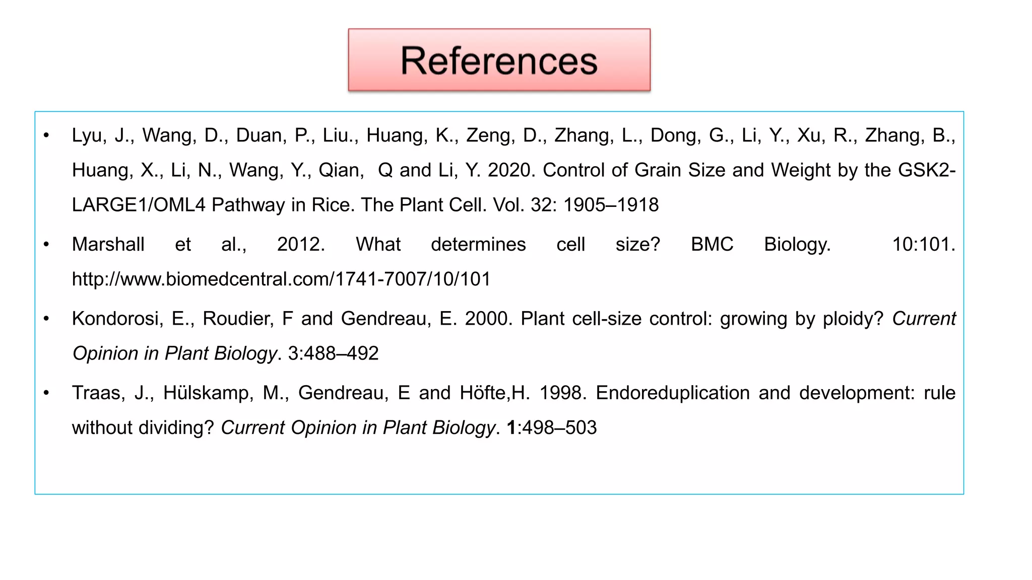 • Lyu, J., Wang, D., Duan, P., Liu., Huang, K., Zeng, D., Zhang, L., Dong, G., Li, Y., Xu, R., Zhang, B.,
Huang, X., Li, N., Wang, Y., Qian, Q and Li, Y. 2020. Control of Grain Size and Weight by the GSK2-
LARGE1/OML4 Pathway in Rice. The Plant Cell. Vol. 32: 1905–1918
• Marshall et al., 2012. What determines cell size? BMC Biology. 10:101.
http://www.biomedcentral.com/1741-7007/10/101
• Kondorosi, E., Roudier, F and Gendreau, E. 2000. Plant cell-size control: growing by ploidy? Current
Opinion in Plant Biology. 3:488–492
• Traas, J., Hülskamp, M., Gendreau, E and Höfte,H. 1998. Endoreduplication and development: rule
without dividing? Current Opinion in Plant Biology. 1:498–503
 