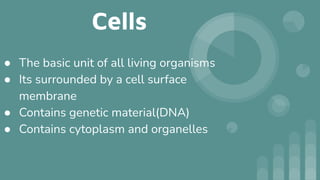 Cells
● The basic unit of all living organisms
● Its surrounded by a cell surface
membrane
● Contains genetic material(DNA)
● Contains cytoplasm and organelles
 