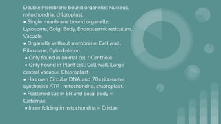 Double membrane bound organelle: Nucleus,
mitochondria, chloroplast
• Single membrane bound organelle:
Lysosome, Golgi Body, Endoplasmic reticulum,
Vacuole
• Organelle without membrane: Cell wall,
Ribosome, Cytoskeleton.
• Only found in animal cell : Centriole
• Only Found in Plant cell: Cell wall, Large
central vacuole, Chloroplast
• Has own Circular DNA and 70s ribosome,
synthesise ATP : mitochondria, chloroplast.
• Flattened sac in ER and golgi body =
Cisternae
• Inner folding in mitochondria = Cristae
 