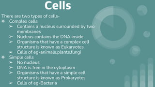 Cells
There are two types of cells-
❖ Complex cells
➢ Contains a nucleus surrounded by two
membranes
➢ Nucleus contains the DNA inside
➢ Organisms that have a complex cell
structure is known as Eukaryotes
➢ Cells of eg-animals,plants,fungi
❖ Simple cells
➢ No nucleus
➢ DNA is free in the cytoplasm
➢ Organisms that have a simple cell
structure is known as Prokaryotes
➢ Cells of eg-Bacteria
 