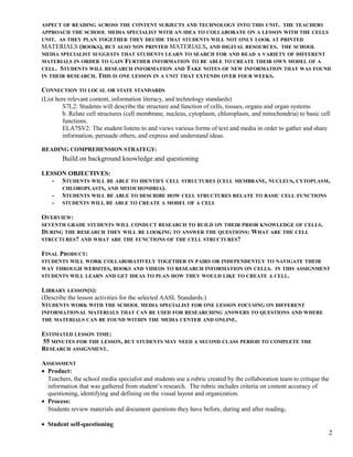 ASPECT OF READING ACROSS THE CONTENT SUBJECTS AND TECHNOLOGY INTO THIS UNIT. THE TEACHERS
APPROACH THE SCHOOL MEDIA SPECIALIST WITH AN IDEA TO COLLABORATE ON A LESSON WITH THE CELLS
UNIT. AS THEY PLAN TOGETHER THEY DECIDE THAT STUDENTS WILL NOT ONLY LOOK AT PRINTED
MATERIALS (BOOKS), BUT ALSO NON PRINTED MATERIALS, AND DIGITAL RESOURCES. THE SCHOOL
MEDIA SPECIALIST SUGGESTS THAT STUDENTS LEARN TO SEARCH FOR AND READ A VARIETY OF DIFFERENT
MATERIALS IN ORDER TO GAIN FURTHER INFORMATION TO BE ABLE TO CREATE THEIR OWN MODEL OF A
CELL. STUDENTS WILL RESEARCH INFORMATION AND TAKE NOTES OF NEW INFORMATION THAT WAS FOUND
IN THEIR RESEARCH. THIS IS ONE LESSON IN A UNIT THAT EXTENDS OVER FOUR WEEKS.
CONNECTION TO LOCAL OR STATE STANDARDS
(List here relevant content, information literacy, and technology standards)
S7L2: Students will describe the structure and function of cells, tissues, organs and organ systems
b. Relate cell structures (cell membrane, nucleus, cytoplasm, chloroplasts, and mitochondria) to basic cell
functions.
ELA7SV2: The student listens to and views various forms of text and media in order to gather and share
information, persuade others, and express and understand ideas.
READING COMPREHENSION STRATEGY:
Build on background knowledge and questioning
LESSON OBJECTIVES:
- STUDENTS WILL BE ABLE TO IDENTIFY CELL STRUCTURES (CELL MEMBRANE, NUCLEUS, CYTOPLASM,
CHLOROPLASTS, AND MITOCHONDRIA).
- STUDENTS WILL BE ABLE TO DESCRIBE HOW CELL STRUCTURES RELATE TO BASIC CELL FUNCTIONS
- STUDENTS WILL BE ABLE TO CREATE A MODEL OF A CELL
OVERVIEW:
SEVENTH GRADE STUDENTS WILL CONDUCT RESEARCH TO BUILD ON THEIR PRIOR KNOWLEDGE OF CELLS.
DURING THE RESEARCH THEY WILL BE LOOKING TO ANSWER THE QUESTIONS: WHAT ARE THE CELL
STRUCTURES? AND WHAT ARE THE FUNCTIONS OF THE CELL STRUCTURES?
FINAL PRODUCT:
STUDENTS WILL WORK COLLABORATIVELY TOGETHER IN PAIRS OR INDEPENDENTLY TO NAVIGATE THEIR
WAY THROUGH WEBSITES, BOOKS AND VIDEOS TO RESEARCH INFORMATION ON CELLS. IN THIS ASSIGNMENT
STUDENTS WILL LEARN AND GET IDEAS TO PLAN HOW THEY WOULD LIKE TO CREATE A CELL.
LIBRARY LESSON(S):
(Describe the lesson activities for the selected AASL Standards.)
STUDENTS WORK WITH THE SCHOOL MEDIA SPECIALIST FOR ONE LESSON FOCUSING ON DIFFERENT
INFORMATIONAL MATERIALS THAT CAN BE USED FOR RESEARCHING ANSWERS TO QUESTIONS AND WHERE
THE MATERIALS CAN BE FOUND WITHIN THE MEDIA CENTER AND ONLINE.
ESTIMATED LESSON TIME:
55 MINUTES FOR THE LESSON, BUT STUDENTS MAY NEED A SECOND CLASS PERIOD TO COMPLETE THE
RESEARCH ASSIGNMENT.
ASSESSMENT
• Product:
Teachers, the school media specialist and students use a rubric created by the collaboration team to critique the
information that was gathered from student’s research. The rubric includes criteria on content accuracy of
questioning, identifying and defining on the visual layout and organization.
• Process:
Students review materials and document questions they have before, during and after reading.
• Student self-questioning
2
 