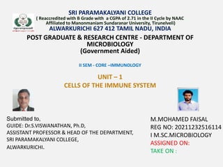 SRI PARAMAKALYANI COLLEGE
( Reaccredited with B Grade with a CGPA of 2.71 in the II Cycle by NAAC
Affiliated to Manonmaniam Sundaranar University, Tirunelveli)
ALWARKURICHI 627 412 TAMIL NADU, INDIA
POST GRADUATE & RESEARCH CENTRE - DEPARTMENT OF
MICROBIOLOGY
(Government Aided)
II SEM - CORE –IMMUNOLOGY
UNIT – 1
CELLS OF THE IMMUNE SYSTEM
M.MOHAMED FAISAL
REG NO: 20211232516114
I M.SC.MICROBIOLOGY
ASSIGNED ON:
TAKE ON :
Submitted to,
GUIDE: Dr.S.VISWANATHAN, Ph.D,
ASSISTANT PROFESSOR & HEAD OF THE DEPARTMENT,
SRI PARAMAKALYANI COLLEGE,
ALWARKURICHI.
 