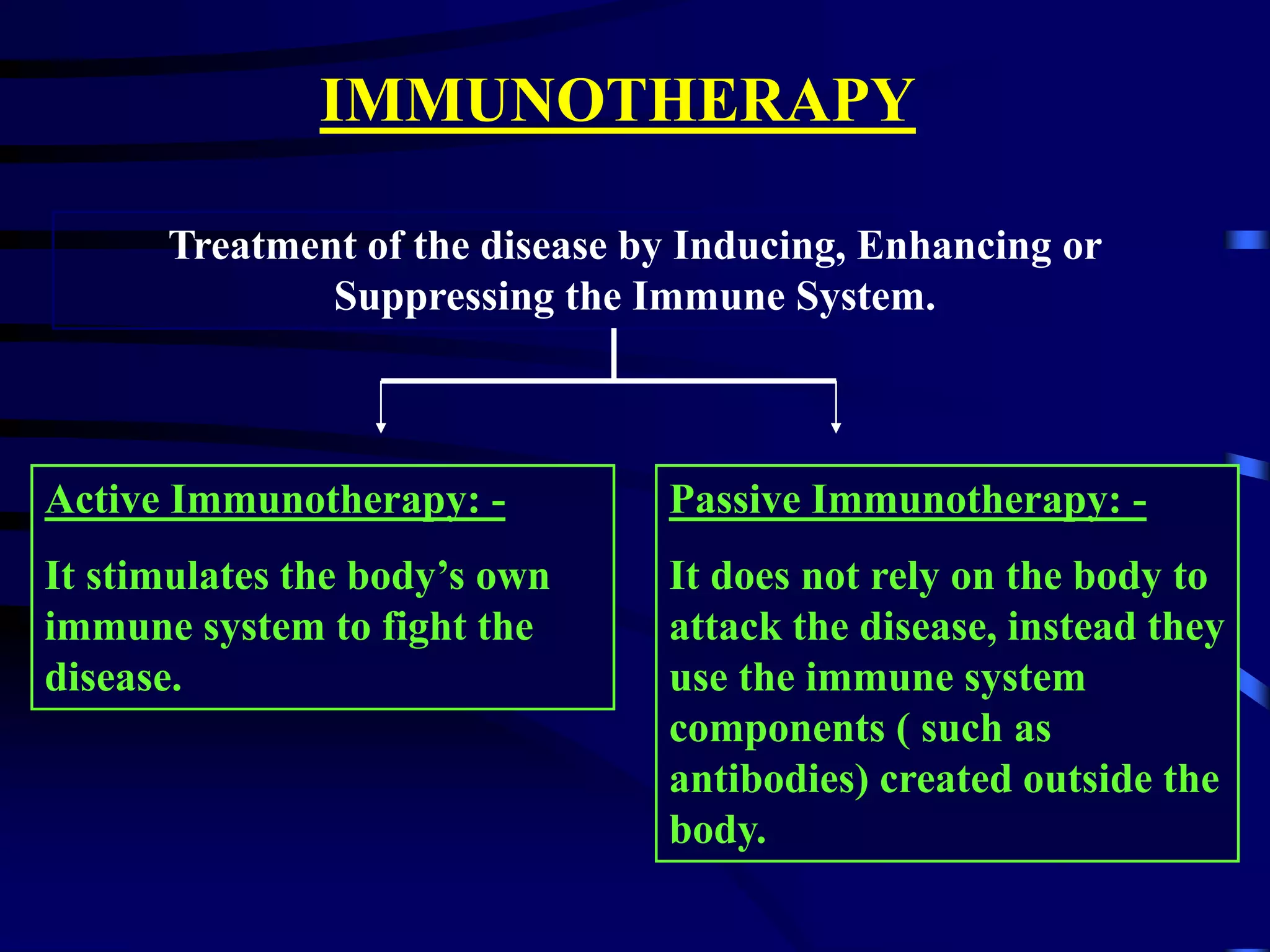 IMMUNOTHERAPY
Treatment of the disease by Inducing, Enhancing or
Suppressing the Immune System.
Active Immunotherapy: -
It stimulates the body’s own
immune system to fight the
disease.
Passive Immunotherapy: -
It does not rely on the body to
attack the disease, instead they
use the immune system
components ( such as
antibodies) created outside the
body.
 