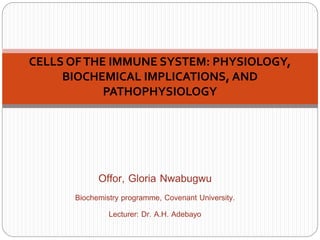 Offor, Gloria Nwabugwu
Biochemistry programme, Covenant University.
Lecturer: Dr. A.H. Adebayo
CELLS OFTHE IMMUNE SYSTEM: PHYSIOLOGY,
BIOCHEMICAL IMPLICATIONS, AND
PATHOPHYSIOLOGY
 