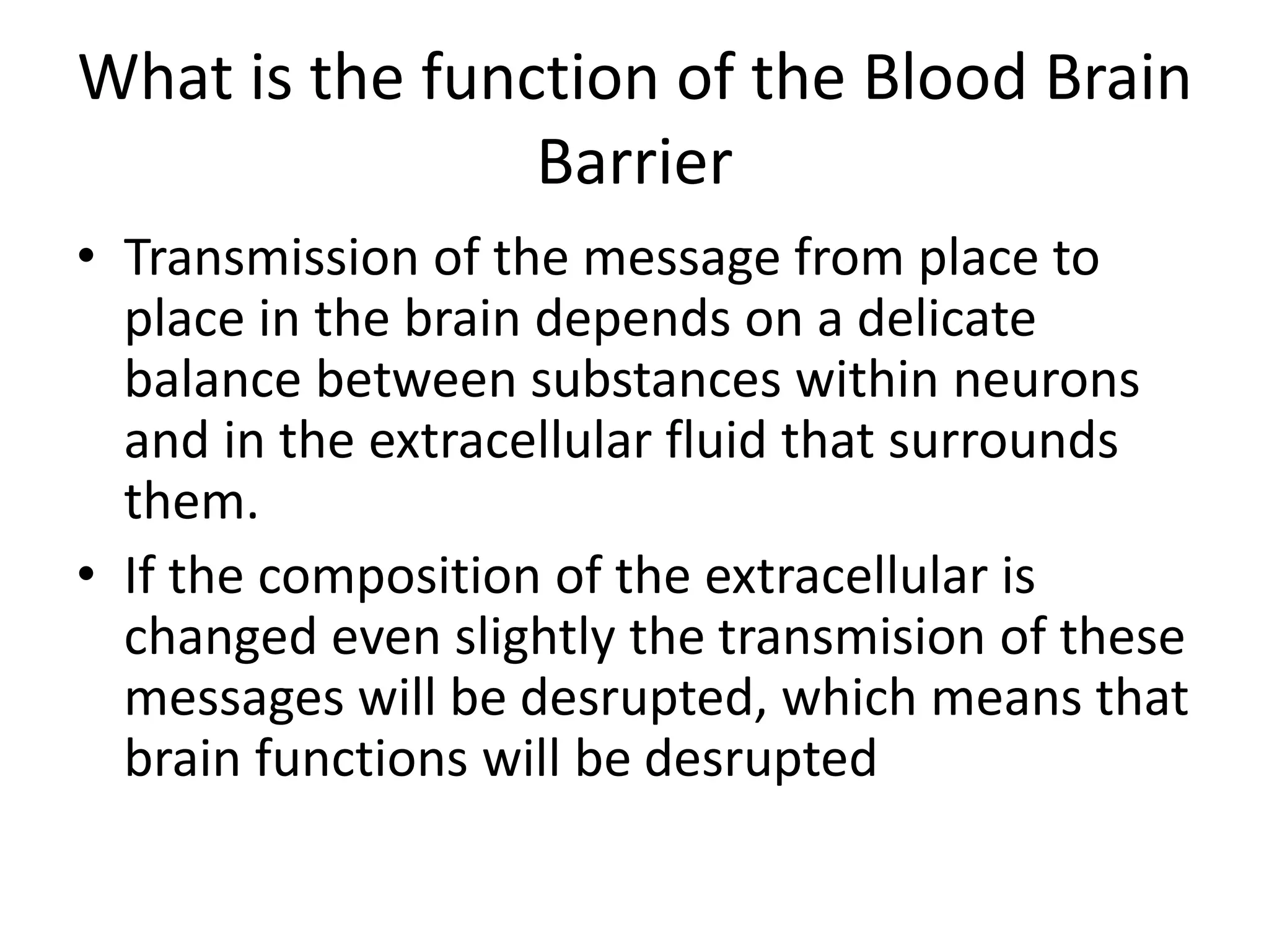 What is the function of the Blood Brain
Barrier
• Transmission of the message from place to
place in the brain depends on a delicate
balance between substances within neurons
and in the extracellular fluid that surrounds
them.
• If the composition of the extracellular is
changed even slightly the transmision of these
messages will be desrupted, which means that
brain functions will be desrupted
 
