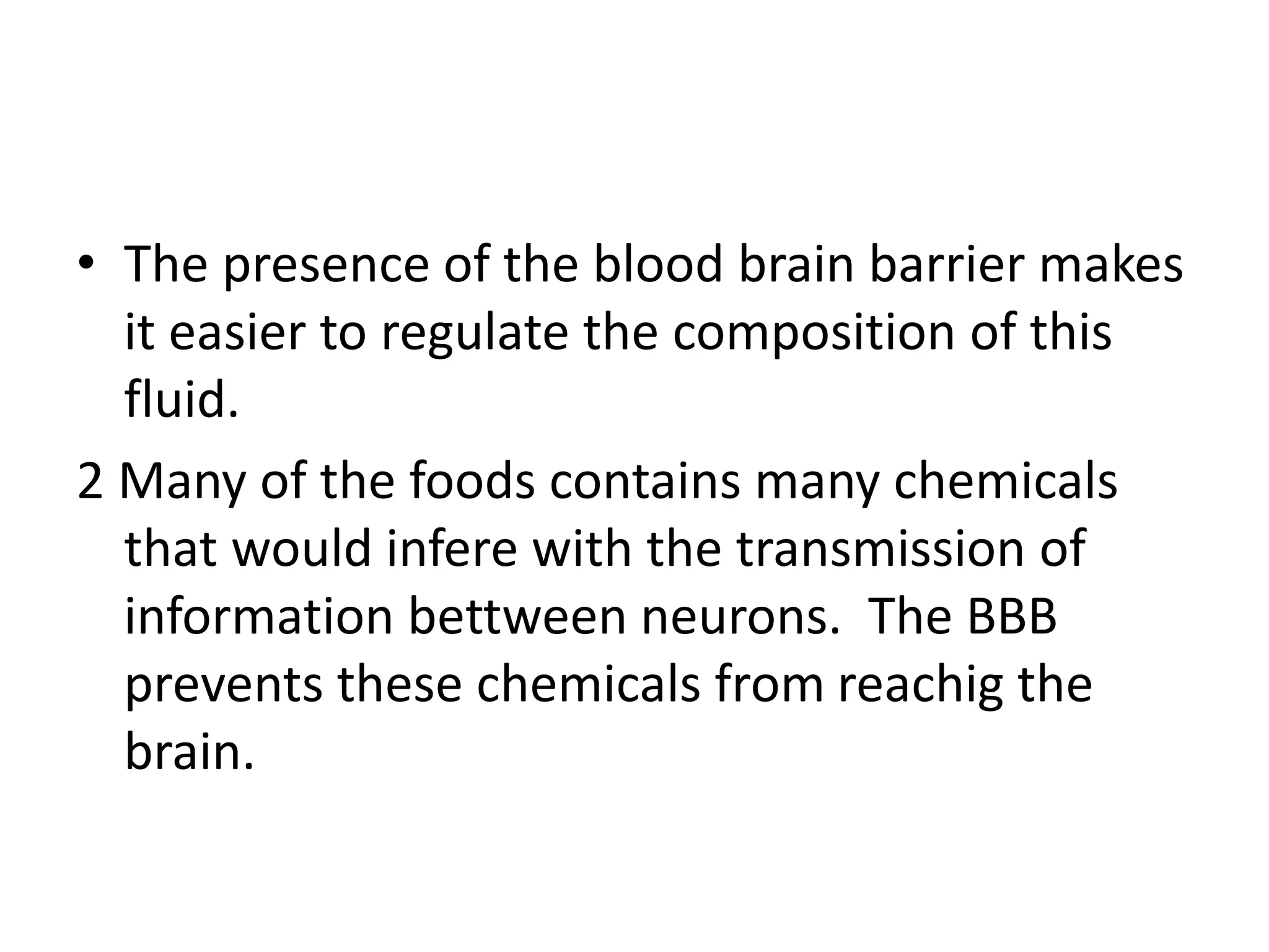 • The presence of the blood brain barrier makes
it easier to regulate the composition of this
fluid.
2 Many of the foods contains many chemicals
that would infere with the transmission of
information bettween neurons. The BBB
prevents these chemicals from reachig the
brain.
 
