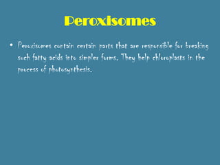 Peroxisomes
• Peroxisomes contain certain parts that are responsible for breaking
  such fatty acids into simpler forms. They help chloroplasts in the
  process of photosynthesis.
 