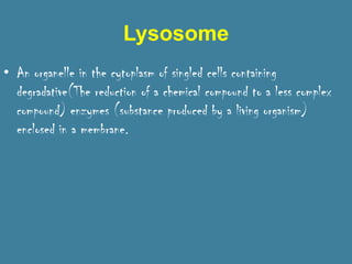 Lysosome
• An organelle in the cytoplasm of singled cells containing
  degradative(The reduction of a chemical compound to a less complex
  compound) enzymes (substance produced by a living organism)
  enclosed in a membrane.
 