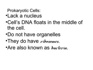 Prokaryotic Cells:
•Lack a nucleus
•Cell’s DNA floats in the middle of
the cell.
•Do not have organelles
•They do have ribosomes.
•Are also known as bacteria.
 