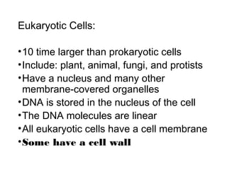 Eukaryotic Cells:
•10 time larger than prokaryotic cells
•Include: plant, animal, fungi, and protists
•Have a nucleus and many other
membrane-covered organelles
•DNA is stored in the nucleus of the cell
•The DNA molecules are linear
•All eukaryotic cells have a cell membrane
•Some have a cell wall
 