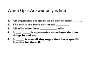 Warm Up – Answer only is fine
1. All organisms are made up of one or more ______.
2. The cell is the basic unit of all _________.
3. All cells come from ____________ cells.
4. A ____ _____ is a protective outer layer that lets
things in and out.
5. A ______ is a small tiny organ that has a specific
function for the cell.
 