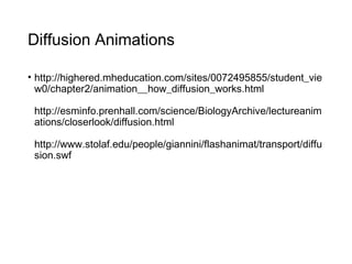Diffusion Animations
• http://highered.mheducation.com/sites/0072495855/student_vie
w0/chapter2/animation__how_diffusion_works.html
http://esminfo.prenhall.com/science/BiologyArchive/lectureanim
ations/closerlook/diffusion.html
http://www.stolaf.edu/people/giannini/flashanimat/transport/diffu
sion.swf
 