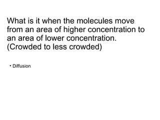 What is it when the molecules move
from an area of higher concentration to
an area of lower concentration.
(Crowded to less crowded)
• Diffusion
 