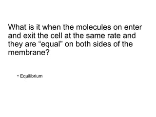 What is it when the molecules on enter
and exit the cell at the same rate and
they are “equal” on both sides of the
membrane?
• Equilibrium
 